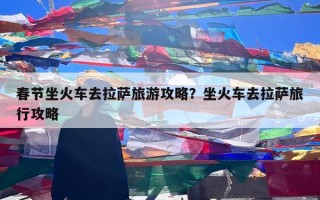 春节坐火车去拉萨旅游攻略？坐火车去拉萨旅行攻略