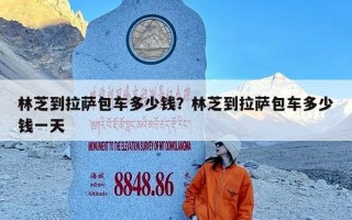 林芝到拉萨包车多少钱？林芝到拉萨包车多少钱一天
