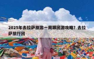 2025年去拉萨旅游一周跟团游攻略？去拉萨旅行团