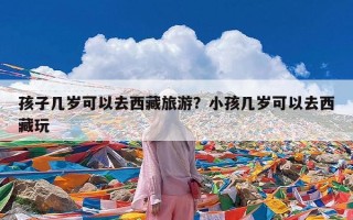 孩子几岁可以去西藏旅游？小孩几岁可以去西藏玩