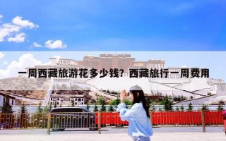 一周西藏旅游花多少钱？西藏旅行一周费用