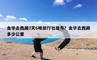 金华去西藏7天6晚旅行社推荐？金华去西藏多少公里