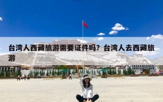 台湾人西藏旅游需要证件吗？台湾人去西藏旅游