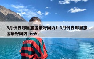 3月份去哪里旅游最好国内？3月份去哪里旅游最好国内 五天