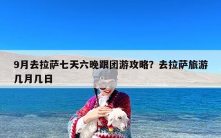 9月去拉萨七天六晚跟团游攻略？去拉萨旅游几月几日