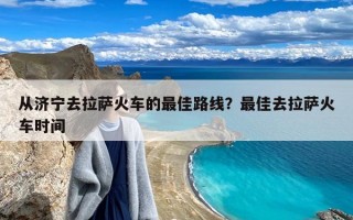 从济宁去拉萨火车的最佳路线？最佳去拉萨火车时间
