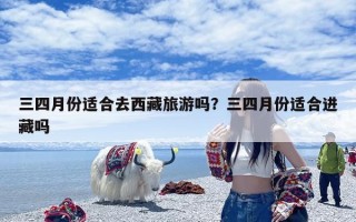 三四月份适合去西藏旅游吗？三四月份适合进藏吗