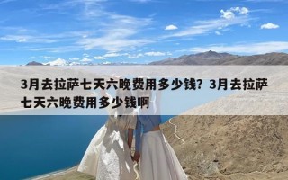 3月去拉萨七天六晚费用多少钱？3月去拉萨七天六晚费用多少钱啊