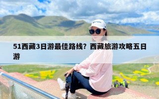 51西藏3日游最佳路线？西藏旅游攻略五日游