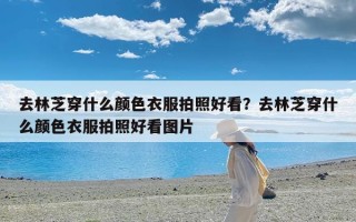 去林芝穿什么颜色衣服拍照好看？去林芝穿什么颜色衣服拍照好看图片