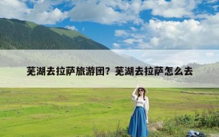 芜湖去拉萨旅游团？芜湖去拉萨怎么去