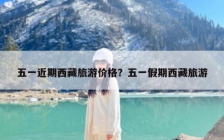 五一近期西藏旅游价格？五一假期西藏旅游