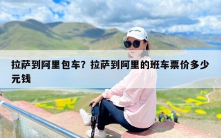拉萨到阿里包车？拉萨到阿里的班车票价多少元钱