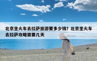 北京坐火车去拉萨旅游要多少钱？北京坐火车去拉萨攻略需要几天