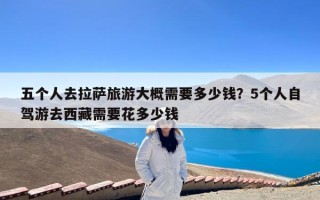 五个人去拉萨旅游大概需要多少钱？5个人自驾游去西藏需要花多少钱