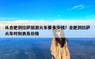 从合肥到拉萨旅游火车要多少钱？合肥到拉萨火车时刻表及价格