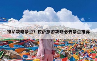 拉萨攻略景点？拉萨旅游攻略必去景点推荐