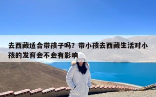 去西藏适合带孩子吗？带小孩去西藏生活对小孩的发育会不会有影响