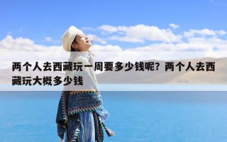 两个人去西藏玩一周要多少钱呢？两个人去西藏玩大概多少钱