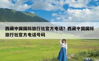 西藏中国国际旅行社官方电话？西藏中国国际旅行社官方电话号码