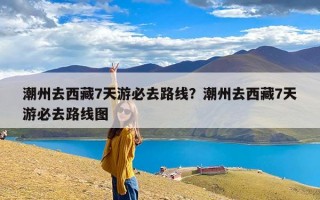 潮州去西藏7天游必去路线？潮州去西藏7天游必去路线图