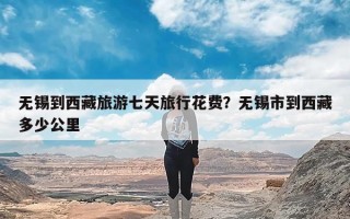 无锡到西藏旅游七天旅行花费？无锡市到西藏多少公里