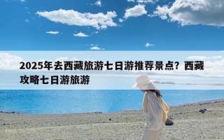 2025年去西藏旅游七日游推荐景点？西藏攻略七日游旅游