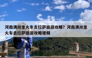 河南潢川坐火车去拉萨旅游攻略？河南潢川坐火车去拉萨旅游攻略视频
