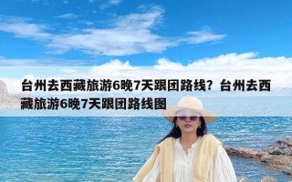 台州去西藏旅游6晚7天跟团路线？台州去西藏旅游6晚7天跟团路线图