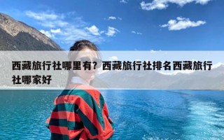 西藏旅行社哪里有？西藏旅行社排名西藏旅行社哪家好