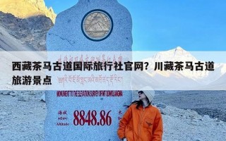 西藏茶马古道国际旅行社官网？川藏茶马古道旅游景点