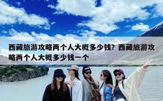 西藏旅游攻略两个人大概多少钱？西藏旅游攻略两个人大概多少钱一个