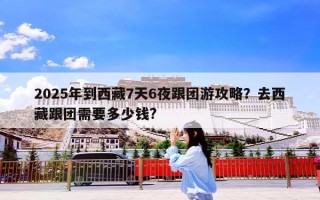 2025年到西藏7天6夜跟团游攻略？去西藏跟团需要多少钱?