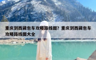 重庆到西藏包车攻略路线图？重庆到西藏包车攻略路线图大全