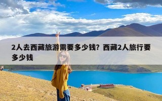 2人去西藏旅游需要多少钱？西藏2人旅行要多少钱