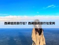 西藏组团旅行社？西藏组团旅行社官网