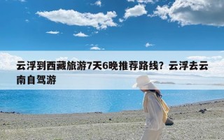云浮到西藏旅游7天6晚推荐路线？云浮去云南自驾游