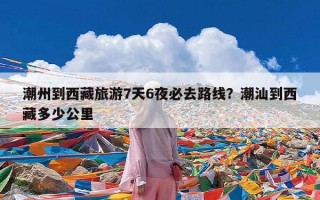 潮州到西藏旅游7天6夜必去路线？潮汕到西藏多少公里