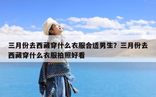 三月份去西藏穿什么衣服合适男生？三月份去西藏穿什么衣服拍照好看