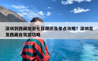 深圳到西藏旅游七日跟团及景点攻略？深圳出发西藏自驾游功略