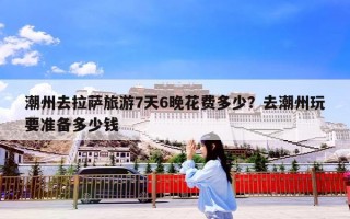 潮州去拉萨旅游7天6晚花费多少？去潮州玩要准备多少钱