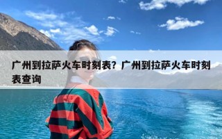 广州到拉萨火车时刻表？广州到拉萨火车时刻表查询