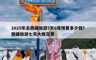 2025年去西藏旅游7天6夜预算多少钱？西藏旅游七天大概花费