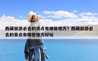 西藏旅游必去的景点有哪些地方？西藏旅游必去的景点有哪些地方好玩