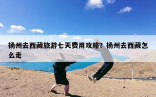 扬州去西藏旅游七天费用攻略？扬州去西藏怎么走