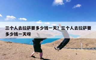 三个人去拉萨要多少钱一天？三个人去拉萨要多少钱一天呀