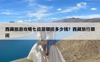 西藏旅游攻略七日游跟团多少钱？西藏旅行跟团