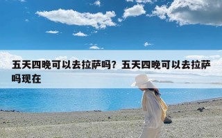 五天四晚可以去拉萨吗？五天四晚可以去拉萨吗现在
