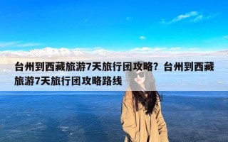 台州到西藏旅游7天旅行团攻略？台州到西藏旅游7天旅行团攻略路线