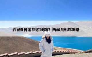 西藏5日游旅游线路？西藏5日游攻略